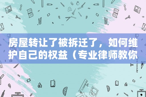 房屋轉(zhuǎn)讓了被拆遷了，如何維護自己的權益（專業(yè)律師教你應對拆遷問題）