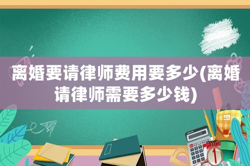 離婚要請律師費(fèi)用要多少(離婚請律師需要多少錢)