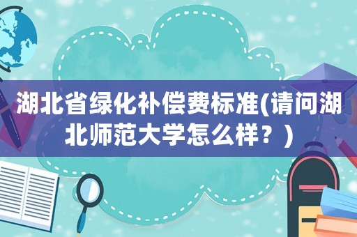 湖北省綠化補(bǔ)償費(fèi)標(biāo)準(zhǔn)(請(qǐng)問湖北師范大學(xué)怎么樣？)