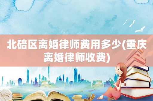 北碚區(qū)離婚律師費用多少(重慶離婚律師收費)