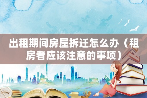 出租期間房屋拆遷怎么辦（租房者應該注意的事項）