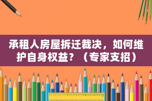 承租人房屋拆遷裁決，如何維護自身權(quán)益？（專家支招）