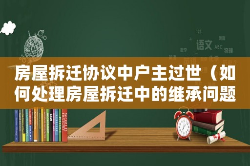 房屋拆遷協(xié)議中戶主過世（如何處理房屋拆遷中的繼承問題）