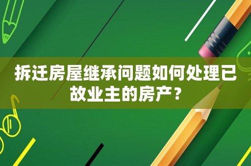 拆遷房屋繼承問題如何處理已故業(yè)主的房產(chǎn)？