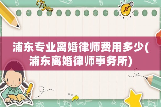 浦東專(zhuān)業(yè)離婚律師費(fèi)用多少(浦東離婚律師事務(wù)所)