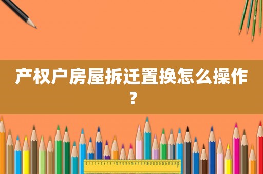 產(chǎn)權(quán)戶房屋拆遷置換怎么操作？