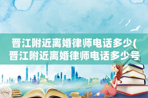 晉江附近離婚律師電話多少(晉江附近離婚律師電話多少號碼)