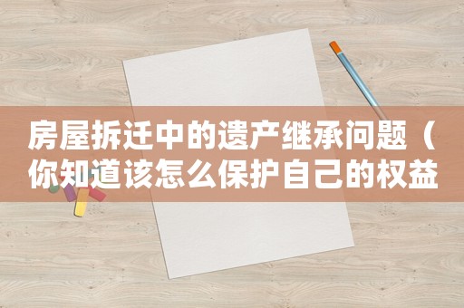 房屋拆遷中的遺產(chǎn)繼承問題（你知道該怎么保護自己的權(quán)益嗎？）