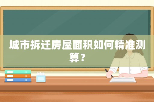 城市拆遷房屋面積如何精準(zhǔn)測算？