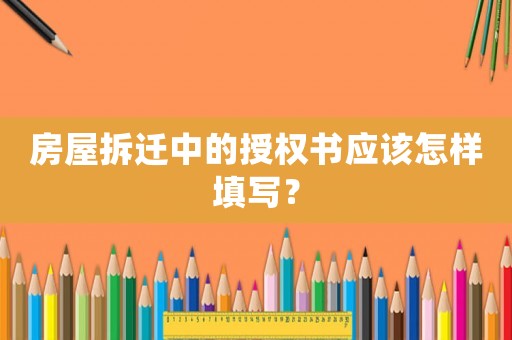 房屋拆遷中的授權(quán)書應(yīng)該怎樣填寫？