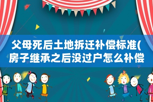 父母死后土地拆遷補(bǔ)償標(biāo)準(zhǔn)(房子繼承之后沒(méi)過(guò)戶怎么補(bǔ)償拆遷)