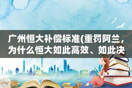 廣州恒大補(bǔ)償標(biāo)準(zhǔn)(重罰阿蘭，為什么恒大如此高效、如此決絕？)
