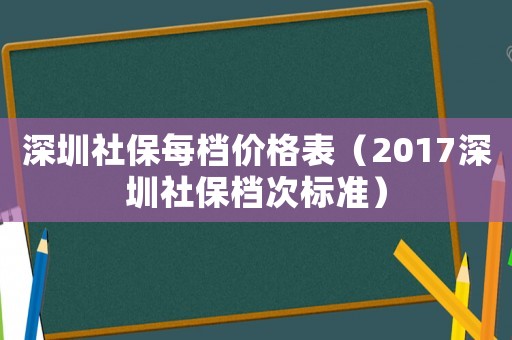 深圳社保每檔價格表（2017深圳社保檔次標(biāo)準(zhǔn)）