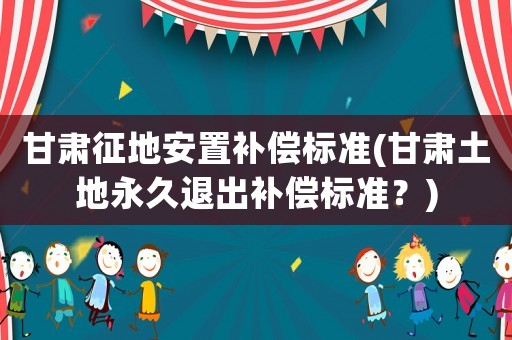 甘肅征地安置補償標準(甘肅土地永久退出補償標準？)