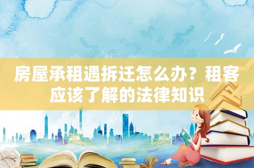 房屋承租遇拆遷怎么辦？租客應(yīng)該了解的法律知識(shí)
