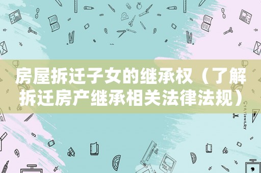 房屋拆遷子女的繼承權(quán)（了解拆遷房產(chǎn)繼承相關(guān)法律法規(guī)）