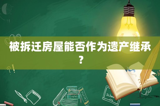 被拆遷房屋能否作為遺產(chǎn)繼承？