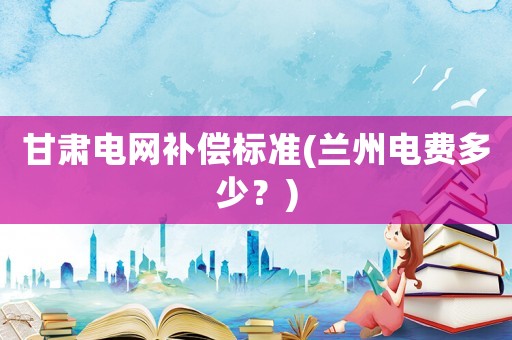 甘肅電網(wǎng)補(bǔ)償標(biāo)準(zhǔn)(蘭州電費(fèi)多少？)