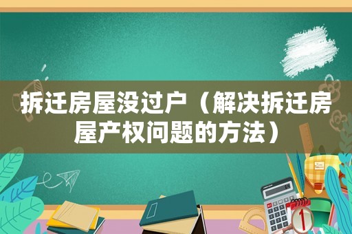 拆遷房屋沒過戶（解決拆遷房屋產(chǎn)權(quán)問題的方法）