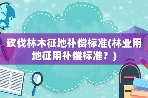 砍伐林木征地補(bǔ)償標(biāo)準(zhǔn)(林業(yè)用地征用補(bǔ)償標(biāo)準(zhǔn)？)