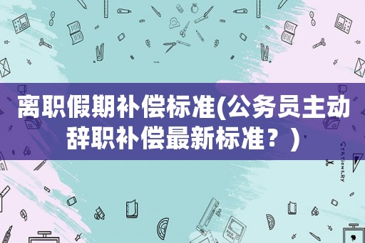 離職假期補(bǔ)償標(biāo)準(zhǔn)(公務(wù)員主動(dòng)辭職補(bǔ)償最新標(biāo)準(zhǔn)？)