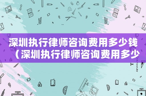 深圳執(zhí)行律師咨詢費用多少錢（深圳執(zhí)行律師咨詢費用多少）