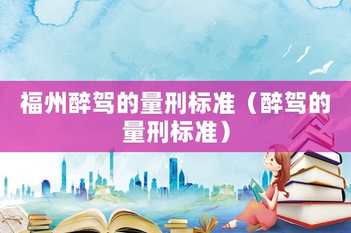 福州醉駕的量刑標(biāo)準(zhǔn)（醉駕的量刑標(biāo)準(zhǔn)）