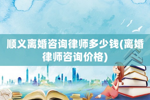 順義離婚咨詢律師多少錢(離婚律師咨詢價格)