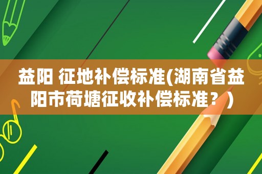 益陽 征地補償標(biāo)準(zhǔn)(湖南省益陽市荷塘征收補償標(biāo)準(zhǔn)？)
