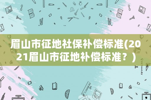 眉山市征地社保補償標(biāo)準(zhǔn)(2021眉山市征地補償標(biāo)準(zhǔn)？)