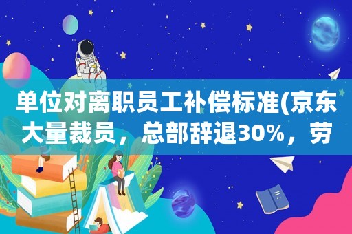 單位對離職員工補(bǔ)償標(biāo)準(zhǔn)(京東大量裁員，總部辭退30%，勞動合同終止是什么補(bǔ)償標(biāo)準(zhǔn))