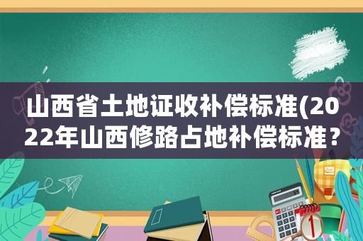 山西省土地證收補(bǔ)償標(biāo)準(zhǔn)(2022年山西修路占地補(bǔ)償標(biāo)準(zhǔn)？)