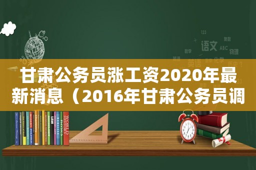 甘肅公務(wù)員漲工資2020年最新消息（2016年甘肅公務(wù)員調(diào)整工資標(biāo)準(zhǔn)）