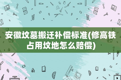 安徽墳?zāi)拱徇w補償標準(修高鐵占用墳地怎么賠償)