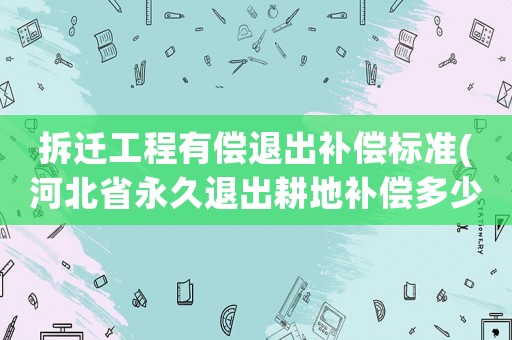 拆遷工程有償退出補償標準(河北省永久退出耕地補償多少錢)