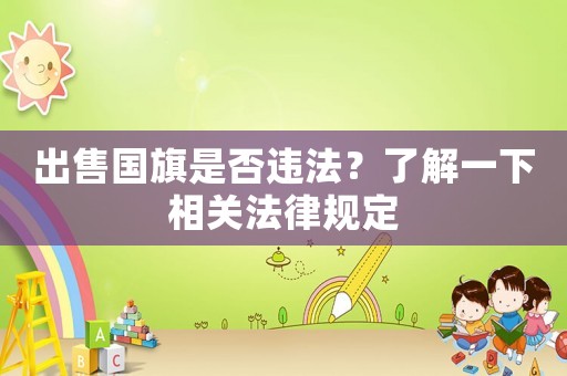 出售國旗是否違法？了解一下相關(guān)法律規(guī)定