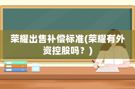 榮耀出售補(bǔ)償標(biāo)準(zhǔn)(榮耀有外資控股嗎？)