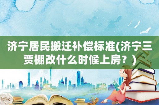 濟(jì)寧居民搬遷補償標(biāo)準(zhǔn)(濟(jì)寧三賈棚改什么時候上房？)