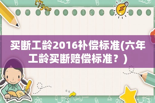 買斷工齡2016補(bǔ)償標(biāo)準(zhǔn)(六年工齡買斷賠償標(biāo)準(zhǔn)？)