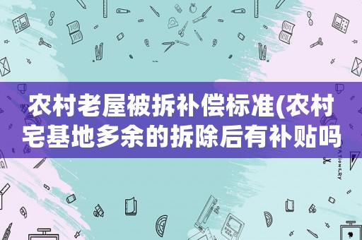農(nóng)村老屋被拆補償標(biāo)準(zhǔn)(農(nóng)村宅基地多余的拆除后有補貼嗎補貼標(biāo)準(zhǔn)是多少呢)