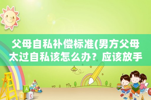 父母自私補償標準(男方父母太過自私該怎么辦？應該放手嗎？)