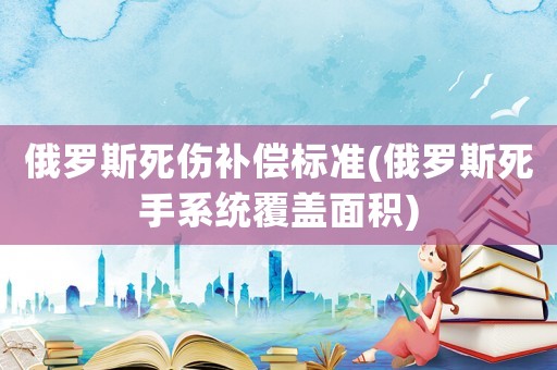 俄羅斯死傷補(bǔ)償標(biāo)準(zhǔn)(俄羅斯死手系統(tǒng)覆蓋面積)