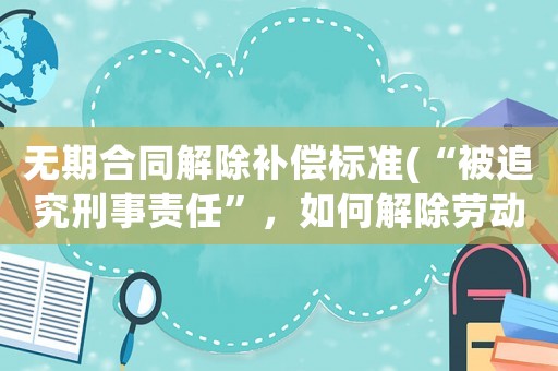 無(wú)期合同解除補(bǔ)償標(biāo)準(zhǔn)(“被追究刑事責(zé)任”，如何解除勞動(dòng)合同？)