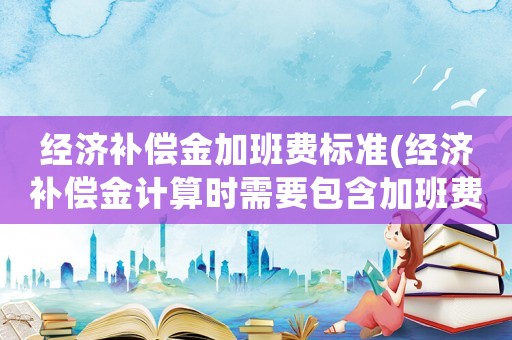 經(jīng)濟(jì)補(bǔ)償金加班費(fèi)標(biāo)準(zhǔn)(經(jīng)濟(jì)補(bǔ)償金計(jì)算時(shí)需要包含加班費(fèi)嗎？)