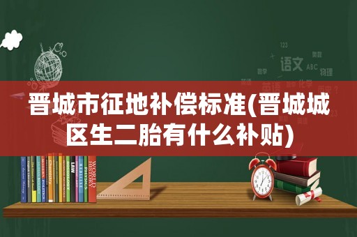 晉城市征地補(bǔ)償標(biāo)準(zhǔn)(晉城城區(qū)生二胎有什么補(bǔ)貼)