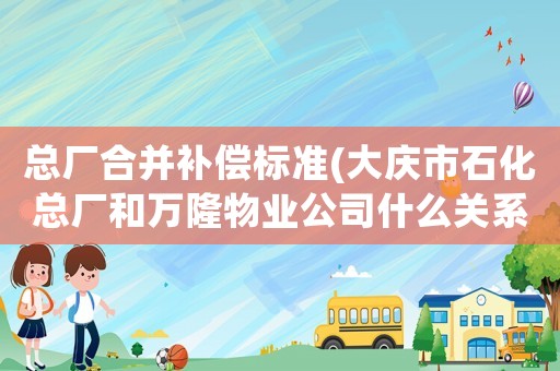 總廠合并補(bǔ)償標(biāo)準(zhǔn)(大慶市石化總廠和萬隆物業(yè)公司什么關(guān)系？)