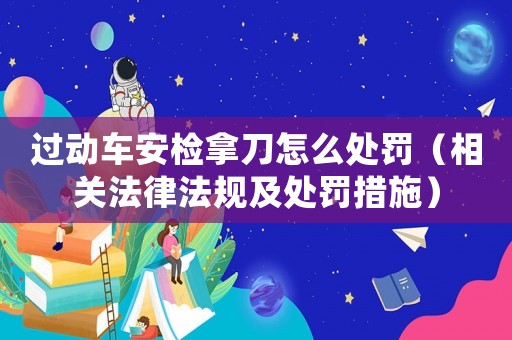 過動車安檢拿刀怎么處罰（相關(guān)法律法規(guī)及處罰措施）