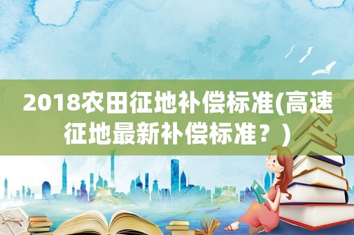 2018農(nóng)田征地補償標(biāo)準(zhǔn)(高速征地最新補償標(biāo)準(zhǔn)？)
