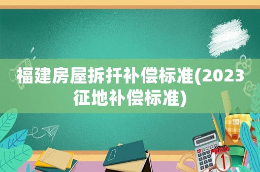 福建房屋拆扦補償標準(2023征地補償標準)