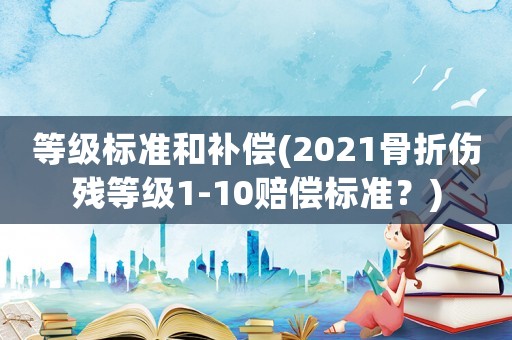 等級標準和補償(2021骨折傷殘等級1-10賠償標準？)